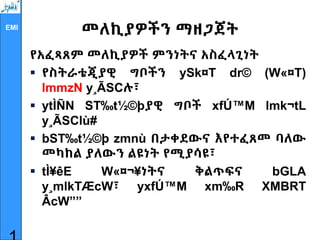 EMI
መለኪያዎችን ማዘጋጀት
የአፈጻጸም መለኪያዎች ምንነትና አስፈላጊነት
 የስትራቴጂያዊ ግቦችን ySk¤T dr© (W«¤T)
lmmzN y¸ÃSCሉ፣
 ytÌÑN ST‰t½©þያዊ ግቦች xfÚ™M lmk¬tL
y¸ÃSClù#
 bST‰t½©þ zmnù በታቀደውና እየተፈጸመ ባለው
መካከል ያለውን ልዩነት የሚያሳዩ፣
 tÌ¥êE W«¤¬¥ነትና ቅልጥፍና bGLA
y¸mlkTÆcW፣ yxfÚ™M xm‰R XMBRT
ÂcW””
 