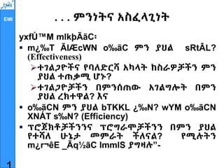 EMI . . . ምንነትና አስፈላጊነት
yxfÚ™M mlkþÃãC፡
 m¿‰T ÃlÆcWN o‰ãC ምን ያህል sRtÂL?
(Effectiveness)
ተገልጋዮችና የባለድርሻ አካላት ከስራዎቻችን ምን
ያህል ተጠቃሚ ሆኑ?
ተገልጋዮቻችን በምንሰጠው አገልግሎት በምን
ያህል ረክተዋል? እና
 o‰ãCN ምን ያህል bTKKL ¿‰N? wYM o‰ãCN
XNÁT s‰N? (Efficiency)
 ፕሮጀክቶቻችንንና ፕሮግራሞቻችንን በምን ያህል
የተሻለ ሁኔታ መምራት ችለናል? የሚሉትን
m¿r¬êE _Ãq½ãC lmmlS ያግዛሉ”-
 