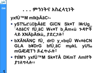 EMI
. . . ምንነትና አስፈላጊነት
yxfÚ™M mlkþÃãC፡-
 yST‰t½©þÃêE GïCN Sk¤T l¥rUg_
`ላðãCና fÚ¸ãC W«¤T b¸Ãm«ù ጉዳዮች
ላይ XNÄþÃtkù„ ያደርጋሉ፣
 bXÃNÄNÇ fÚ¸ dr© y¸«bqÜ W«¤èCN
GLA b¥DrG bfÚ¸ãC mµkL yU‰
mGÆÆTን ይፈጥራሉ፣
 የtÌMን yxfÚ™M Sk¤TÂ DKmT ለmlየት
ያገለግላሉ፡፡
 
