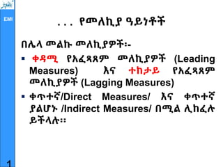 EMI
. . . የመለኪያ ዓይነቶች
በሌላ መልኩ መለኪያዎች፡-
 ቀዳሚ የአፈጻጸም መለኪያዎች (Leading
Measures) እና ተከታይ የአፈጻጸም
መለኪያዎች (Lagging Measures)
 ቀጥተኛ/Direct Measures/ እና ቀጥተኛ
ያልሆኑ /Indirect Measures/ በሚል ሊከፈሉ
ይችላሉ፡፡
 