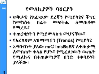 EMI
የመለኪያዎች ባህርያት
 ወቅታዊ የአፈጻጸም ደረጃን የሚያሳዩና ችግር
ከመከሰቱ በፊት መፍትሔ ለመጠቆም
የሚረዱ፣
 ተጠያቂነትን የሚያመላክቱ መሆናቸው፣
 የአፈጻጸም አዝማሚያን (Trends) የሚያሳዩ
 አግባብነት ያለው mr© lmsBsBና ለተጠቃሚ
ለመስጠት ቀላል የሆኑ፣ የሚፈለገውን ውጤት
የሚለኩና በተጠቃሚዎች ዘንድ ተቀባይነት
ያላቸው፣
 
