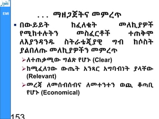 EMI
. . . ማዘጋጀትና መምረጥ
 በውይይት ከፈለቁት መለኪያዎች
የሚከተሉትን መስፈርቶች ተጠቅሞ
ለእያንዳንዱ ስትራቴጂያዊ ግብ ከሶስት
ያልበለጡ መለኪያዎችን መምረጥ
ለተጠቃሚው ግልጽ የሆኑ (Clear)
ከሚፈለገው ውጤት አንጻር አግባብነት ያላቸው
(Relevant)
መረጃ ለመሰብሰብና ለመተንተን ወጪ ቆጣቢ
የሆኑ (Economical)
 