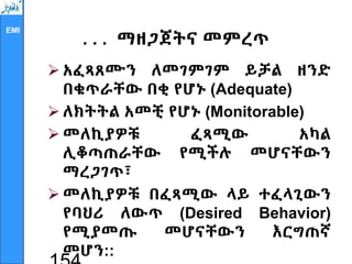 EMI
. . . ማዘጋጀትና መምረጥ
 አፈጻጸሙን ለመገምገም ይቻል ዘንድ
በቁጥራቸው በቂ የሆኑ (Adequate)
 ለክትትል አመቺ የሆኑ (Monitorable)
 መለኪያዎቹ ፈጻሚው አካል
ሊቆጣጠራቸው የሚችሉ መሆናቸውን
ማረጋገጥ፣
 መለኪያዎቹ በፈጻሚው ላይ ተፈላጊውን
የባህሪ ለውጥ (Desired Behavior)
የሚያመጡ መሆናቸውን እርግጠኛ
መሆን::
 