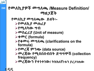 EMI የመለኪያዎች መግለጫ /Measure Definition/
ማዘጋጀት
የመለኪያ መግለጫው ይዘት፡-
የመለኪያ መጠሪያ
የሚለካው ግብ
መስፈሪያ (Unit of measure)
ቀመር (formula)
የቀመሩ መግለጫ (clarifications on the
formula)
የመረጃ ምንጭ (data source)
መረጃው የሚሰበሰብበት ድግግሞሽ (collection
frequency)
መረጃውን የተነተነው/ ትክክለኛነቱን ያረጋገጠው
 