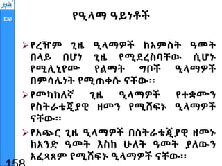 EMI የዒላማ ዓይነቶች
የረዥም ጊዜ ዒላማዎች ከአምስት ዓመት
በላይ በሆነ ጊዜ የሚደረስባቸው ሲሆኑ
የሚሊኒየሙ የልማት ግቦች ዒላማዎች
በምሳሌነት የሚጠቀሱ ናቸው፡፡
የመካከለኛ ጊዜ ዒላማዎች የተቋሙን
የስትራቴጂያዊ ዘመን የሚሸፍኑ ዒላማዎች
ናቸው፡፡
የአጭር ጊዜ ዒላማዎች በስትራቴጂያዊ ዘመኑ
ከአንድ ዓመት እስከ ሁለት ዓመት ያለውን
አፈጻጸም የሚሸፍኑ ዒላማዎች ናቸው፡፡
 