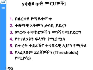 EMI
y›þ§¥ qrÉ መርሆዎች፤
1. በዘፈቀደ የማይቀመጥ
2. ተቋማዊ አቅምን ታሳቢ ያደረገ
3. ምርጥ ተሞክሮዎችን መነሻ የሚያደርግ
4. የተገልጋዩን ፍላጎት የሚያሟላ
5. በጥረት ተደራሽና ተግባራዊ ሊሆን የሚችል
6. የአፈጻጸም ደረጃዎችን (Thresholds)
የሚያሳይ
 