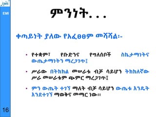 EMI
ምንነት. . .
ቀጣይነት ያለው የአፈፀፀም መሻሻል፡-
• የተቋም፣ የቡድንና የግለሰቦች ስኬታማነትና
ውጤታማነትን ማረጋገጥ፤
• ሥራው በትክክል መሠራቱ ብቻ ሳይሆን ትክክለኛው
ሥራ መሠራቱም ጭምር ማረጋገጥ፤
• ምን ውጤት ተገኘ ማለት ብቻ ሳይሆን ውጤቱ እንዴት
እንደተገኘ ማወቅና መማር ነው፡፡
16
 