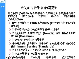 EMI
የዒላማዎች አዘገጃጀት
ትርጉም ያላቸው ዒላማዎችን ለመቅረጽ የሚከተሉትን
የመረጃ ምንጮች ግምት ውስጥ ማስገባት
ያስፈልጋል፡-
 ከመንግስት ከተሰጠ አቅጣጫ (የመንግስት የልማት
ዕቅድ)
 ከፍተኛ የሥራ ኃላፊዎችን በመጠየቅ፣
 ከአፈጻጻም አዝማሚያ (trends) እና ከአፈጻጸም
መነሻ (Baseline)
 ከምርጥ ተሞክሮ ግኝቶች
 ተቀባይነት ያላቸው ዝቅተኛ yxgLGlÖT dr©ãC
(Minimum Service Standards)
 ከተገልጋዮችና ባለድርሻ አካላት ግብረመልስ
 ከሠራተኞች የመረጃ ግብዓት
 ውስጣዊና ውጫዊ ግምገማ ሪፖርቶችን
 