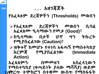 EMI . . . አዘገጃጀት
የአፈጻጸም ደረጃዎችን (Thresholds) መወሰን
የአፈጻጸም ደረጃዎችን መወሰን ሲባል
አፈጻጸሙ ዒላማውን የመታ (Good)፣
ከዒላማው በታች ሆኖ ግን ትኩረት
የሚያስፈልገው (Caution)፣
ዝቅተኛ ከመሆኑ የተነሳ አፋጣኝ የማስተካከያ
እርምጃ የሚያስፈልገው (Immediate
Action)
አፈጻጸምን በመመዘን አስፈላጊውን
የማስተካከያ (ቀጣይነት ያለው ማሻሻያ) ወይም
ምርጥ ተሞክሮን በተቋሙ ውስጥ የማስፋፋት
 