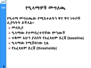 EMI
የዒላማዎች መግለጫ
የዒላማ መግለጫው የሚከተሉትን ዋና ዋና ነጥቦች
ሊያካትት ይችላል፡፡
 መለኪያ
 ዒላማው የተመሰረተባቸው ምንጮች
 ተቋሙ አሁን ያለበት የአፈጻጸም ደረጃ (baseline)
 ዒላማው የሚሸፍነው ጊዜ
 የአፈጻጸም ደረጃ (thresholds)
 