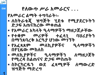 EMI
የለውጥ ሥራ አመራርና . . .
የአመራር ልማት ተግባራት፡-
 ለስትራቴጂ ዝግጅት ሂደቱ የሚያደርጉትን
ድጋፍ አጠናክረው መቀጠል
 የአመራር አካላት ዒላማዎችን ማዘጋጀታቸው
 የተቋም መሪዎች ተፈላጊ ባህሪያትን
በማንጸባረቅ አርዓያ ሆነው መገኘት
 የአፈጻጸም መለኪያዎችና ዒላማዎችን
በየጊዜው መከለስ
 መለኪያዎችና ዒላማዎችን ለማዘጋጀት
የሚረዳ ስልጠናና ድጋፍ መስጠት
 ስኮርካርዱን ወደ ፈጻሚዎች ለማውረድ
ዝግጅት ማድረግ
 