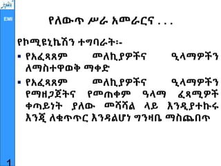 EMI
የለውጥ ሥራ አመራርና . . .
የኮሚዩኒኬሽን ተግባራት፡-
 የአፈጻጸም መለኪያዎችና ዒላማዎችን
ለማስተዋወቅ ማቀድ
 የአፈጻጸም መለኪያዎችና ዒላማዎችን
የማዘጋጀትና የመጠቀም ዓላማ ፈጻሚዎች
ቀጣይነት ያለው መሻሻል ላይ እንዲያተኩሩ
እንጂ ለቁጥጥር እንዳልሆነ ግንዛቤ ማስጨበጥ
 