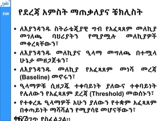 EMI የደረጃ አምስት ማጠቃለያና ቼክሊስት
 ለእያንዳንዱ ስትራቴጂያዊ ግብ የአፈጻጸም መለኪያ
መገለጫ ባህሪያትን የሚያሟሉ መለኪያዎች
መቀረጻቸውን፣
 ለእያንዳንዱ መለኪያና ዒላማ መግለጫ በተሟላ
ሁኔታ መዘጋጀቱን፣
 ለእያንዳንዱ መለኪያ የአፈጻጸም መነሻ መረጃ
(Baseline) መኖሩን፣
 ዒላማዎቹ ሲዘጋጁ ተቀባይነት ያለውና ተቀባይነት
የሌለውን የአፈጻጸም ደረጃ (Threshold) መወሰኑን፣
 የተቀረጹ ዒላማዎች አሁን ያለውን የተቋም አፈጻጸም
በቀጣይነት ማሻሻልን የሚያሳዩ መሆናቸውን፣
 