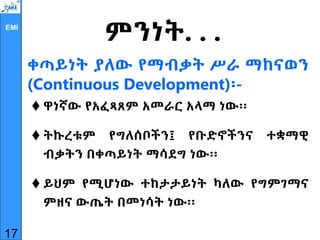 EMI
ቀጣይነት ያለው የማብቃት ሥራ ማከናወን
(Continuous Development)፡-
 ዋነኛው የአፈጻጸም አመራር አላማ ነው፡፡
 ትኩረቱም የግለሰቦችን፤ የቡድኖችንና ተቋማዊ
ብቃትን በቀጣይነት ማሳደግ ነው፡፡
 ይህም የሚሆነው ተከታታይነት ካለው የግምገማና
ምዘና ውጤት በመነሳት ነው፡፡
17
ምንነት. . .
 