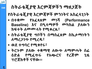 EMI ስትራቴጂያዊ እርምጃዎችን ማዘጋጀት
የስትራቴጂያዊ እርምጃዎች ምንነትና አስፈላጊነት
 በተቋሙ የአፈጻጸም መነሻ (Performance
Baseline) እና በዒላማዎች መካከል ያለውን
ክፍተት ለመሙላት የሚቀረጹ፣
 ስትራቴጂያዊ ግቦችን በማስፈጸም ስኬታማነትን
ለማረጋገጥ የሚረዱ፣
 ወደ ተግባር የሚቀየሩ፣
 ትርጉም ያለው ተቋማዊ ለውጥ ለማምጣት ሰፊ
ዕድል የሚፈጥሩ የአጭርና የረጅም ጊዜ
ፕሮጀክቶች ናቸው፡፡
 