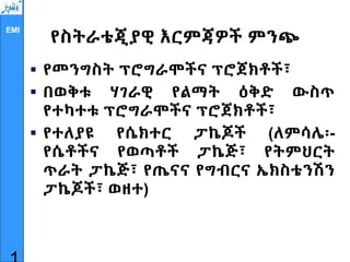 EMI
የስትራቴጂያዊ እርምጃዎች ምንጭ
 የመንግስት ፕሮግራሞችና ፕሮጀክቶች፣
 በወቅቱ ሃገራዊ የልማት ዕቅድ ውስጥ
የተካተቱ ፕሮግራሞችና ፕሮጀክቶች፣
 የተለያዩ የሴክተር ፓኬጆች (ለምሳሌ፡-
የሴቶችና የወጣቶች ፓኬጅ፣ የትምህርት
ጥራት ፓኬጅ፣ የጤናና የግብርና ኤክስቴንሽን
ፓኬጆች፣ ወዘተ)
 