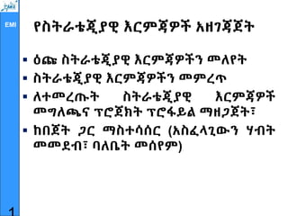 EMI
የስትራቴጂያዊ እርምጃዎች አዘገጃጀት
 ዕጩ ስትራቴጂያዊ እርምጃዎችን መለየት
 ስትራቴጂያዊ እርምጃዎችን መምረጥ
 ለተመረጡት ስትራቴጂያዊ እርምጃዎች
መግለጫና ፕሮጀክት ፕሮፋይል ማዘጋጀት፣
 ከበጀት ጋር ማስተሳሰር (አስፈላጊውን ሃብት
መመደብ፣ ባለቤት መሰየም)
 