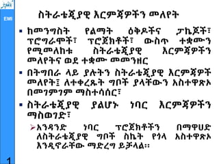 EMI ስትራቴጂያዊ እርምጃዎችን መለየት
 ከመንግስት የልማት ዕቅዶችና ፓኬጆች፣
ፕሮግራሞች፣ ፕሮጀክቶች፣ ውስጥ ተቋሙን
የሚመለከቱ ስትራቴጂያዊ እርምጃዎችን
መለየትና ወደ ተቋሙ መመንዘር
 በትግበራ ላይ ያሉትን ስትራቴጂያዊ እርምጃዎች
መለየት፤ ለተቀረጹት ግቦች ያላቸውን አስተዋጽኦ
በመገምገም ማስተሳሰር፣
 ስትራቴጂያዊ ያልሆኑ ነባር እርምጃዎችን
ማስወገድ፣
አንዳንድ ነባር ፕሮጀክቶችን በማዋሀድ
ለስትራቴጂያዊ ግቦች ስኬት የጎላ አስተዋጽኦ
እንዲኖራቸው ማድረግ ይቻላል፡፡
 