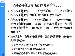 EMI ስትራቴጂያዊ እርምጃዎችን . . .
 ስትራቴጂያዊ እርምጃው ለየትኞቹ
ስትራቴጂያዊ ግቦች መሳካት ያግዛል?
 ስትራቴጂያዊ እርምጃውን ለመተግበር
የሚያስከትለው ወጪ ስትራተጂያዊ ግቦቹ
የሚያስገኙት ውጤት ጋር የሚመጣጠን
ነውን?
 ከተለዩት ስትራቴጂያዊ እርምጃዎች ውስጥ
ለመምረጥ
የማጣሪያ መስፈርቶችን መለየት፣
የክብደት ነጥብ መስጠትና
መስፈርቶቹን ማዘጋጀት ያስፈልጋል፡፡
 