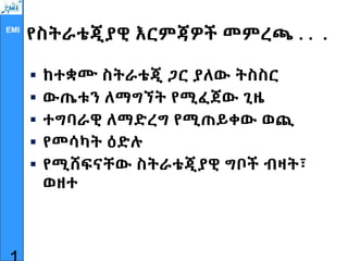 EMI
የስትራቴጂያዊ እርምጃዎች መምረጫ . . .
 ከተቋሙ ስትራቴጂ ጋር ያለው ትስስር
 ውጤቱን ለማግኘት የሚፈጀው ጊዜ
 ተግባራዊ ለማድረግ የሚጠይቀው ወጪ
 የመሳካት ዕድሉ
 የሚሸፍናቸው ስትራቴጂያዊ ግቦች ብዛት፣
ወዘተ
 