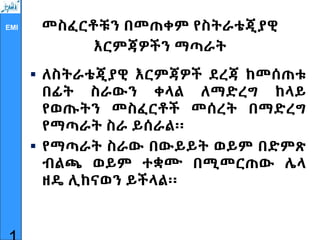 EMI መስፈርቶቹን በመጠቀም የስትራቴጂያዊ
እርምጃዎችን ማጣራት
 ለስትራቴጂያዊ እርምጃዎች ደረጃ ከመሰጠቱ
በፊት ስራውን ቀላል ለማድረግ ከላይ
የወጡትን መስፈርቶች መሰረት በማድረግ
የማጣራት ስራ ይሰራል፡፡
 የማጣራት ስራው በውይይት ወይም በድምጽ
ብልጫ ወይም ተቋሙ በሚመርጠው ሌላ
ዘዴ ሊከናወን ይችላል፡፡
 