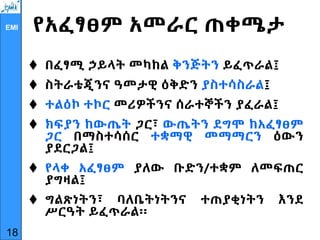 EMI የአፈፃፀም አመራር ጠቀሜታ
 በፈፃሚ ኃይላት መካከል ቅንጅትን ይፈጥራል፤
 ስትራቴጂንና ዓመታዊ ዕቅድን ያስተሳስራል፤
 ተልዕኮ ተኮር መሪዎችንና ሰራተኞችን ያፈራል፤
 ክፍያን ከውጤት ጋር፣ ውጤትን ደግሞ ከአፈፃፀም
ጋር በማስተሳሰር ተቋማዊ መማማርን ዕውን
ያደርጋል፤
 የላቀ አፈፃፀም ያለው ቡድን/ተቋም ለመፍጠር
ያግዛል፤
 ግልጽነትን፣ ባለቤትነትንና ተጠያቂነትን እንደ
ሥርዓት ይፈጥራል፡፡
18
 