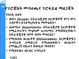 EMI
የፕሮጀክት መግለጫና ፕሮፋይል ማዘጋጀት
የሰነዱ ይዘት
 ወሰን (Scope)- ስትራቴጂያዊ እርምጃዎች ምን ምን
ጉዳዮችን እንደሚያካትቱ ማመልከት፣
 ጠቀሜታ (Importance)- ስትራቴጂያዊ እርምጃዎቹ
የሚፈጥሩትን መልካም አጋጣሚና የሚሸፍኗቸውን
ስትራቴጂያዊ ግቦች ብዛት መዘርዘር፣
 የሚጠበቁ ውጤቶች (Deliverables)- እርምጃዎቹን
ተግባራዊ ለማድረግ የሚጠበቀውን ውጤትና
የመጨረሻ ስኬቱን ከወዲሁ ማሳየት፣
 የሚከናወኑ ዝርዝር ተግባራት
 