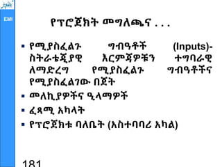 EMI
የፕሮጀክት መግለጫና . . .
 የሚያስፈልጉ ግብዓቶች (Inputs)-
ስትራቴጂያዊ እርምጃዎቹን ተግባራዊ
ለማድረግ የሚያስፈልጉ ግብዓቶችና
የሚያስፈልገው በጀት
 መለኪያዎችና ዒላማዎች
 ፈጻሚ አካላት
 የፕሮጀክቱ ባለቤት (አስተባባሪ አካል)
 