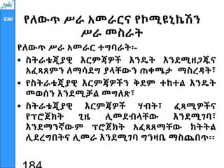 EMI
የለውጥ ሥራ አመራርና የኮሚዩኒኬሽን
ሥራ መስራት
የለውጥ ሥራ አመራር ተግባራት፡-
 ስትራቴጂያዊ እርምጃዎች እንዴት እንደሚዘጋጁና
አፈጻጸምን ለማሳደግ ያላቸውን ጠቀሜታ ማስረዳት፣
 የስትራቴጂያዊ እርምጃዎችን ቅደም ተከተል እንዴት
መወሰን እንደሚቻል መግለጽ፣
 ስትራቴጂያዊ እርምጃዎች ሃብት፣ ፈጻሚዎችና
የፕሮጀክት ጊዜ ሊመደብላቸው እንደሚገባ፣
እንደማንኛውም ፕሮጀክት አፈጻጸማቸው ክትትል
ሊደረግበትና ሊመራ እንደሚገባ ግንዛቤ ማስጨበጥ፡፡
 