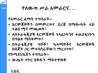 EMI የለውጥ ሥራ አመራርና. . .
የአመራር ልማት ተግባራት፡-
 እርምጃዎችን በመምረጥና ደረጃ በማውጣት ላይ
ጉልህ ሚና መጫወት፣
 ለስትራቴጂያዊ እርምጃዎች ሃላፊነትንና ተጠያቂነትን
በግልጽ ማስቀመጥ፣
 ስትራቴጂያዊ ግቦች፣ ዒላማዎችና እርምጃዎች
ከበጀት ጋር መተሳሰራቸውን ማረጋገጥ፣
የኮሚዩኒኬሽን ተግባራት፡-
 ውጤት ተኮር ዕቅዱን ማስተዋወቅ
 