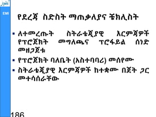 EMI
የደረጃ ስድስት ማጠቃለያና ቼክሊስት
 ለተመረጡት ስትራቴጂያዊ እርምጃዎች
የፕሮጀክት መግለጫና ፕሮፋይል ሰነድ
መዘጋጀቱ
 የፕሮጀክት ባለቤት (አስተባባሪ) መሰየሙ
 ስትራቴጂያዊ እርምጃዎች ከተቋሙ በጀት ጋር
መተሳሰራቸው
 