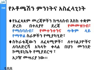 EMI
የኦቶሜሽን ምንነትና አስፈላጊነት
የአፈጻጸም መረጃዎችን ከግለሰብ እስከ ተቋም
ድረስ በተለያየ ደረጃ የመመዝገብ፣
የማሰባሰብ፣ የመተንተንና ጥቅም ላይ
የማዋል ስራዎችን የሚያካሂድ፣
ስትራቴጂውን ለፈጻሚዎች፣ ለተገልጋዮችና
ለባለድርሻ አካላት ቀላል በሆነ መንገድ
ኮሚዩኒኬት የሚያደርግ ፣
አጋዥ መሣሪያ ነው፡፡
 