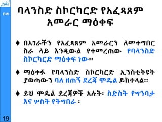 EMI ባላንስድ ስኮርካርድ የአፈጻጸም
አመራር ማዕቀፍ
 በአገራችን የአፈጻጸም አመራርን ለመተግበር
ስራ ላይ እንዲውል የተመረጠው የባላንስድ
ስኮርካርድ ማዕቀፍ ነው፡፡
 ማዕቀፉ የባላንስድ ስኮርካርድ ኢንስቲትዩት
ያወጣውን ባለ ዘጠኝ ደረጃ ሞዴል ይከተላል፡፡
 ይህ ሞዴል ደረጃዎች አሉት፡ ስድስት የግንባታ
እና ሦስት የትግበራ ፡
19
 