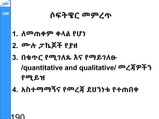 EMI
ሶፍትዌር መምረጥ
1. ለመጠቀም ቀላል የሆነ
2. ሙሉ ፓኬጆች የያዘ
3. በቁጥር የሚገለጹ እና የማይገለፁ
/quantitative and qualitative/ መረጃዎችን
የሚይዝ
4. አስተማማኝና የመረጃ ደህንነቱ የተጠበቀ
 