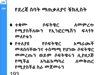 EMI
የደረጃ ሰባት ማጠቃለያና ቼክሊስት
 ተቋሙ ሶፍትዌር ለመምረጥ
የሚያስችለውን የኢንፎርሜሽን ፍላጎት
መለየቱን
 የተለያዩ የሶፍትዌር አማራጮች
መዳሰሳቸውንና ተስማሚ የሆነው ሶፍትዌር
መመረጡን ወይም ሶፍትዌሩን ሊያዘጋጅ
የሚችል አካል/አማካሪ ለመቅጠር
የሚያስችል ስራ መጀመሩን
 