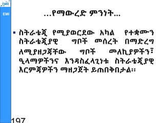 EMI …የማውረድ ምንነት...
 ስትራቴጂ የሚያወርደው አካል የተቋሙን
ስትራቴጂያዊ ግቦች መሰረት በማድረግ
ለሚያዘጋጃቸው ግቦች መለኪያዎችን፣
ዒላማዎችንና እንዳስፈላጊነቱ ስትራቴጂያዊ
እርምጃዎችን ማዘጋጀት ይጠበቅበታል፡፡
 