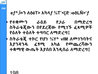 EMI
eƒ^‚Í=ን ለðéT> አካላƒ ¾T¨<[ድ ›eðLÑ>’ƒ
 የተቋሙን ራዕይ የጋራ በማድረግ
ስትራቴጂውን በየደረጃው የሚገኙ ፈጻሚዎች
የዕለት ተዕለት ተግባር ለማድረግ፤
 ስትራቴጂ ተኮር የሆነ ¾Y^ vIM ለመገንባትና
እያንዳንዱ ፈፃሚ አካል የመጨረሻውን
ተቋማዊ ውጤት እያሰበ እንዲሰራ ለማድረግ፤
 