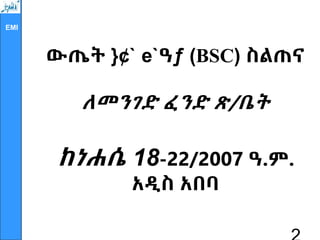 EMI
ውጤት }¢` e`ዓƒ (BSC) ስልጠና
ለመንገድ ፈንድ ጽ/ቤት
ከነሐሴ 18-22/2007 ዓ.ም.
አዲስ አበባ
 
