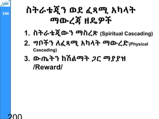 EMI ስትራቴጂን ወደ ፈጻሚ አካላት
ማውረጃ ዘዴዎች
1. ስትራቴጂውን ማስረጽ (Spiritual Cascading)
2. ግቦችን ለፈጻሚ አካላት ማውረድ(Physical
Cascading)
3. ውጤትን ከሽልማት ጋር ማያያዝ
/Reward/
 
