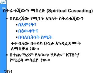 EMI
ስትራቴጂውን ማስረጽ (Spiritual Cascading)
 በየደረጃው የሚገኙ አካላት ስትራቴጂውን
በእምነት፣
በዕውቀትና
በባለቤትነት ስሜት
ተቀብለው በተሳካ ሁኔታ እንዲፈጽሙት
ለማስቻል ነው፡፡
 በተጨማሪም የለውጥ ሃይሎ‹” KTõ^ƒ
የሚረዳ መሳሪያ ነው፡፡
 