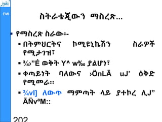 EMI
ስትራቴጂውን ማስረጽ...
 የማስረጽ ስራው፡-
 በትምህርትና ኮሚዩኒኬሽን ስራዎች
የሚታገዝ፣
 ¾›”É ወቅት Y^ w‰ ያልሆነ፣
 ቀጣይነት ባለውና ›ÖnLÃ uJ’ ዕቅድ
የሚመራ፡፡
 ¾vI] ለውጥ ማምጣት ላይ ያተኮረ ሊJ”
ÃÑvªM::
 