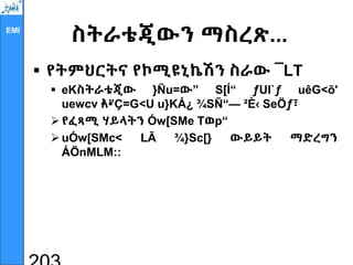 EMI
ስትራቴጂውን ማስረጽ...
 የትምህርትና የኮሚዩኒኬሽን ስራው ¯LT
 eKስትራቴጂው }Ñu=ው” S[Í“ ƒUI`ƒ uêG<õ'
uewcv •
እ•
”Ç=G<U u}KÁ¿ ¾SÑ“— ²È‹ SeÖƒ፣
የፈጻሚ ሃይላትን Ów[SMe Tወp“
uÓw[SMc< LÃ ¾}Sc[} ውይይት ማድረግን
ÁÖnMLM::
 