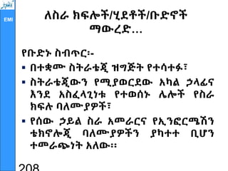 EMI ለስራ ክፍሎች/ሂደቶች/ቡድኖች
ማውረድ…
የቡድኑ ስብጥር፡-
 በተቋሙ ስትራቴጂ ዝግጅት የተሳተፉ፣
 ስትራቴጂውን የሚያወርደው አካል ኃላፊና
እንደ አስፈላጊነቱ የተወሰኑ ሌሎች የስራ
ክፍሉ ባለሙያዎች፣
 የሰው ኃይል ስራ አመራርና የኢንፎርሜሽን
ቴክኖሎጂ ባለሙያዎችን ያካተተ ቢሆን
ተመራጭነት አለው፡፡
 