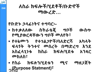 EMI ለስራ ክፍሎች/ሂደቶች/ቡድኖች
ማውረድ…
የቡድኑ ኃላፊነትና ተግባር፡-
 ከተቃለለው ስትራቴጂ ግቦች ውስጥ
የሚያወርዳቸውን ግቦች መለየት፣
 የተkሙን የተገልጋዮች/ባለድርሻ አካላት
ፍላጎት ትንተና መሰረት በማድረግ እንደ
አስፈላጊነቱ ከስራ ክፍሉ/ሂደቱ አንጻር
መከለስ፣
 የስራ ክፍሉን/ሂደቱን ሚና ማዘጋጀት
(Purpose Statment)፣
 