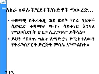 EMI
ለስራ ክፍሎች/ሂደቶች/ቡድኖች ማውረድ…
 ተቋማዊ ስትራቴጂ ወደ ወሳኝ የስራ ሂደቶች
ሲወርድ ተቋማዊ ግብን ሳይቀየር እንዳለ
የሚወሰድበት ሁኔታ ሊያጋጥም ይችላል፡፡
 ይህን የበለጠ ግልጽ ለማድረግ የሚከተለውን
የትራንስፖርት ድርጅት ምሳሌ እንመልከት፡፡
 