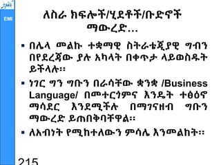 EMI ለስራ ክፍሎች/ሂደቶች/ቡድኖች
ማውረድ…
 በሌላ መልኩ ተቋማዊ ስትራቴጂያዊ ግብን
በየደረጃው ያሉ አካላት በቀጥታ ላይወስዱት
ይችላሉ፡፡
 ነገር ግን ግቡን በራሳቸው ቋንቋ /Business
Language/ በመተርጎምና እንዴት ተፅዕኖ
ማሳደር እንደሚችሉ በማገናዘብ ግቡን
ማውረድ ይጠበቅባቸዋል፡፡
 ለአብነት የሚከተለውን ምሳሌ እንመልከት፡፡
 