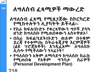EMI
ለግለሰብ ፈጻሚዎች ማውረድ
ለግለሰብ ፈጻሚ የሚዘጋጀው ስኮርካርድ
የሚከተሉትን ሊያካትት ይችላል፡-
 የስራ ክፍሉ/ቡድኑ የቀረጻቸውን ግቦች ያሳካ
ዘንድ ከግለሰቡ የሚጠበቀውን አስተዋጽኦ፣
 በስራ ክፍል/ሂደት/ቡድን ወይም በተቋም
ደረጃ የተቀመጡ ስትራቴጂያዊ እርምጃዎች
(ልዩ ፕሮጀክቶች) እንዲፈጸሙ ለግለሰቡ
ሊሰጥ የሚችለውን ሃላፊነት፣
 የግለሰቡን አቅም ለማሳደግ ከግለሰቡ ከራሱ
የሚጠበቁ የአቅም ግንባታ ስራዎች
(Personal Development Plan)
 