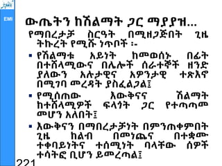 EMI
ውጤትን ከሽልማት ጋር ማያያዝ...
የማበረታቻ ስርዓት በሚዘጋጅበት ጊዜ
ትኩረት የሚሹ ነጥቦች ፡-
 የሽልማቱ አይነት ከመወሰኑ በፊት
በተሸላሚውና በሌሎች ሰራተኞች ዘንድ
ያለውን አሉታዊና አዎንታዊ ተጽእኖ
በሚገባ መረዳት ያስፈልጋል፤
 የሚሰጠው እውቅናና ሽልማት
ከተሸላሚዎች ፍላጎት ጋር የተጣጣመ
መሆን አለበት፤
 እውቅናን በማበረታቻነት በምንጠቀምበት
ጊዜ ከልብ በመነጨና በተቋሙ
ተቀባይነትና ተሰሚነት ባላቸው ሰዎች
ተሳትፎ ቢሆን ይመረጣል፤
 