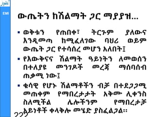 EMI
ውጤትን ከሽልማት ጋር ማያያዝ...
 ወቅቱን የጠበቀ፣ ትርጉም ያለውና
እንዲመጣ ከሚፈለገው ባህሪ ወይም
ውጤት ጋር የተሳሰረ መሆን አለበት፤
 የእውቅናና ሽልማት ዓይነትን ለመወሰን
በተለያዩ መንገዶች መረጃ ማሰባሰብ
ጠቃሚ ነው፤
 ቁሳዊ የሆኑ ሽልማቶችን ብቻ በተደጋጋሚ
መጠቀም የማበረታታት አቅሙ ሊቀንስ
ስለሚችል ሌሎችንም የማበረታቻ
አይነቶች ቀላቅሎ መሄድ ያስፈልጋል፡፡
 