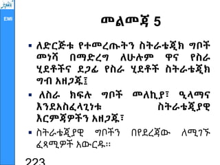 EMI
መልመጃ 5
 ለድርጅቱ የተመረጡትን ስትራቴጂክ ግቦች
መነሻ በማድረግ ለሁሉም ዋና የስራ
ሂደቶችና ደጋፊ የስራ ሂደቶች ስትራቴጂክ
ግብ አዘጋጁ፤
 ለስራ ክፍሉ ግቦች መለኪያ፣ ዒላማና
እንደአስፈላጊነቱ ስትራቴጂያዊ
እርምጃዎችን አዘጋጁ፣
 ስትራቴጂያዊ ግቦችን በየደረጃው ለሚገኙ
ፈጻሚዎች አውርዱ፡፡
 